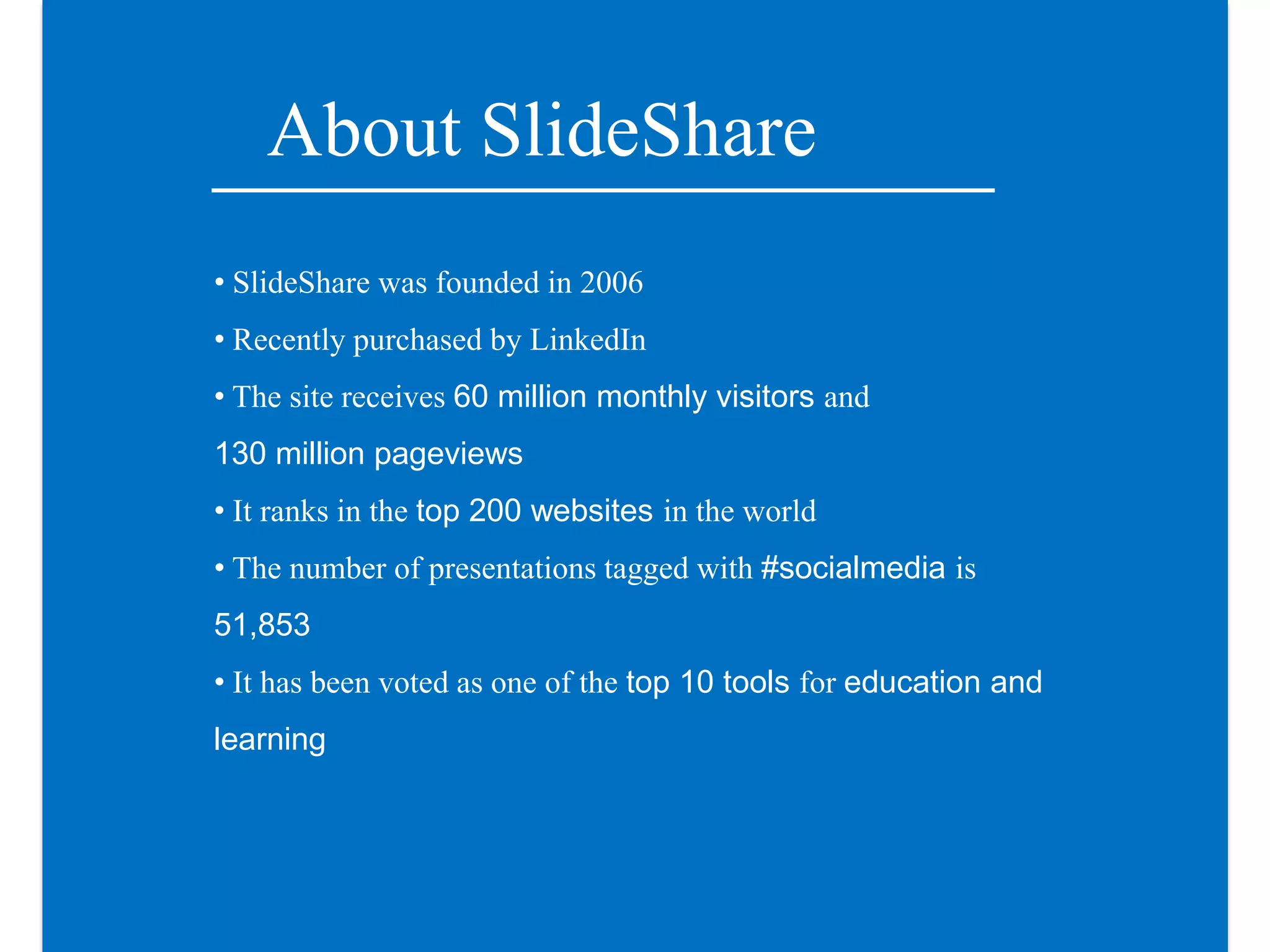 About SlideShare
• SlideShare was founded in 2006
• Recently purchased by LinkedIn
• The site receives 60 million monthly visitors and
130 million pageviews
• It ranks in the top 200 websites in the world
• The number of presentations tagged with #socialmedia is
51,853
• It has been voted as one of the top 10 tools for education and
learning
 
