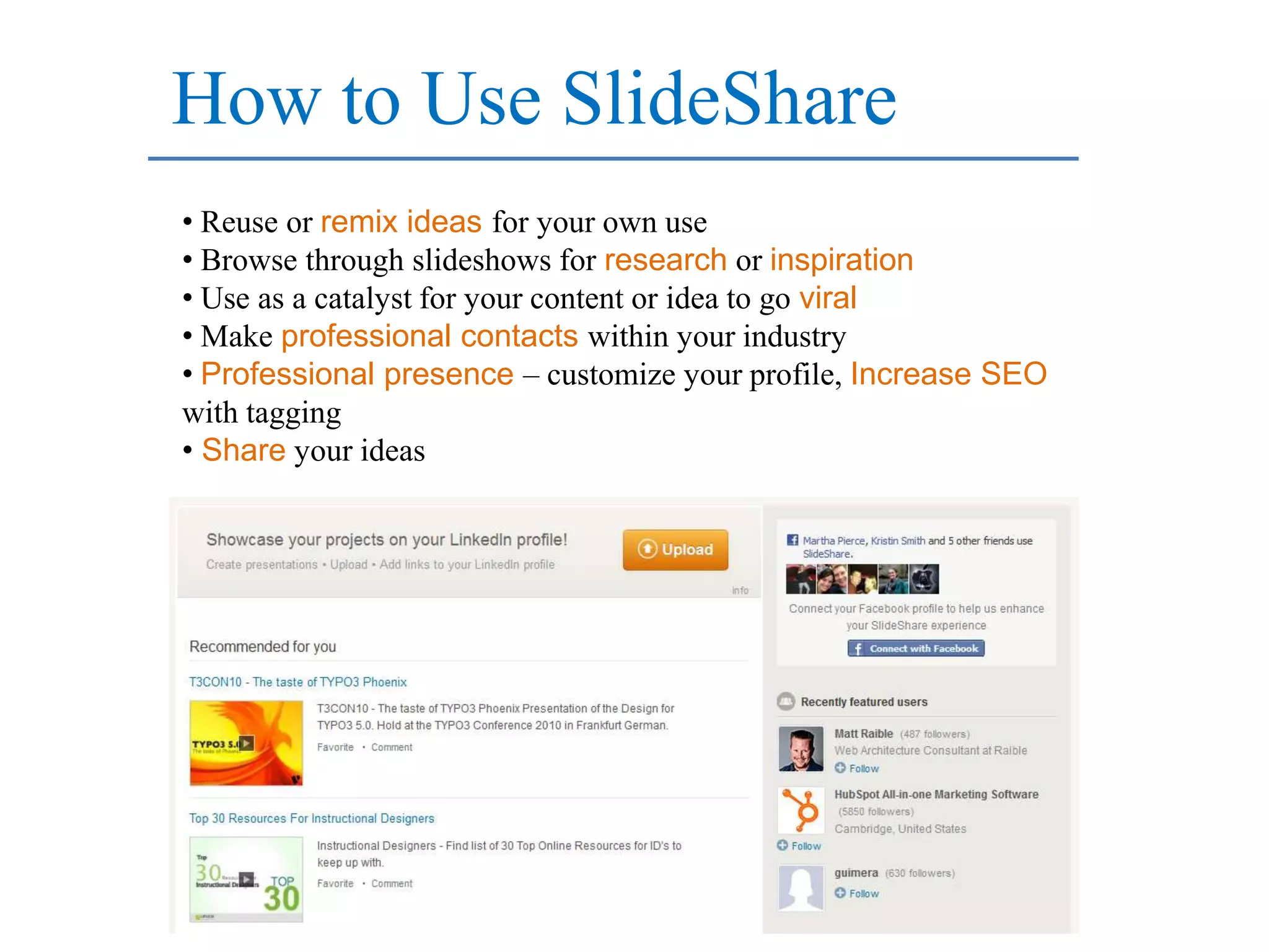 How to Use SlideShare
• Reuse or remix ideas for your own use
• Browse through slideshows for research or inspiration
• Use as a catalyst for your content or idea to go viral
• Make professional contacts within your industry
• Professional presence – customize your profile, Increase SEO
with tagging
• Share your ideas
 