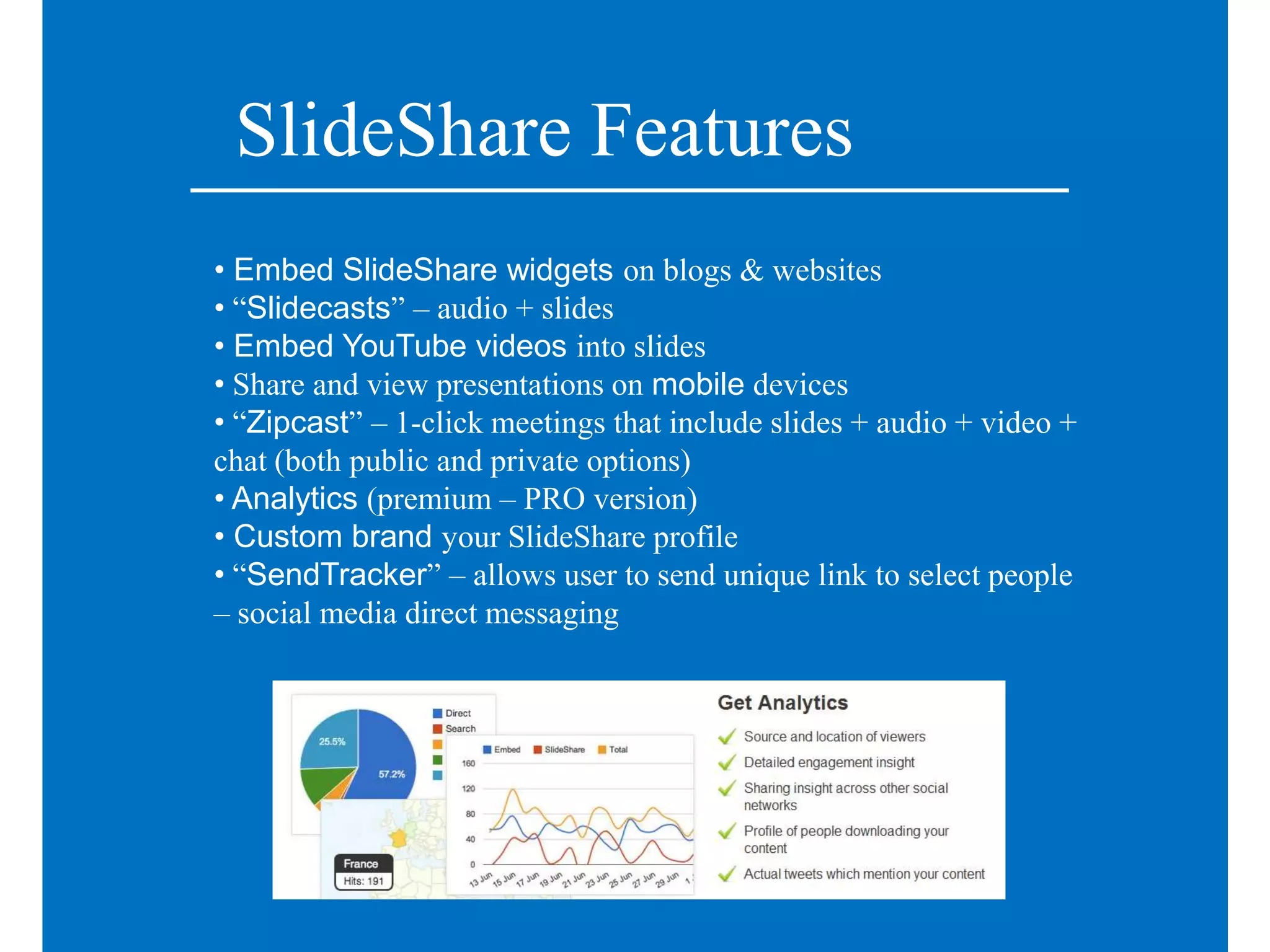 SlideShare Features
• Embed SlideShare widgets on blogs & websites
• “Slidecasts” – audio + slides
• Embed YouTube videos into slides
• Share and view presentations on mobile devices
• “Zipcast” – 1-click meetings that include slides + audio + video +
chat (both public and private options)
• Analytics (premium – PRO version)
• Custom brand your SlideShare profile
• “SendTracker” – allows user to send unique link to select people
– social media direct messaging
 