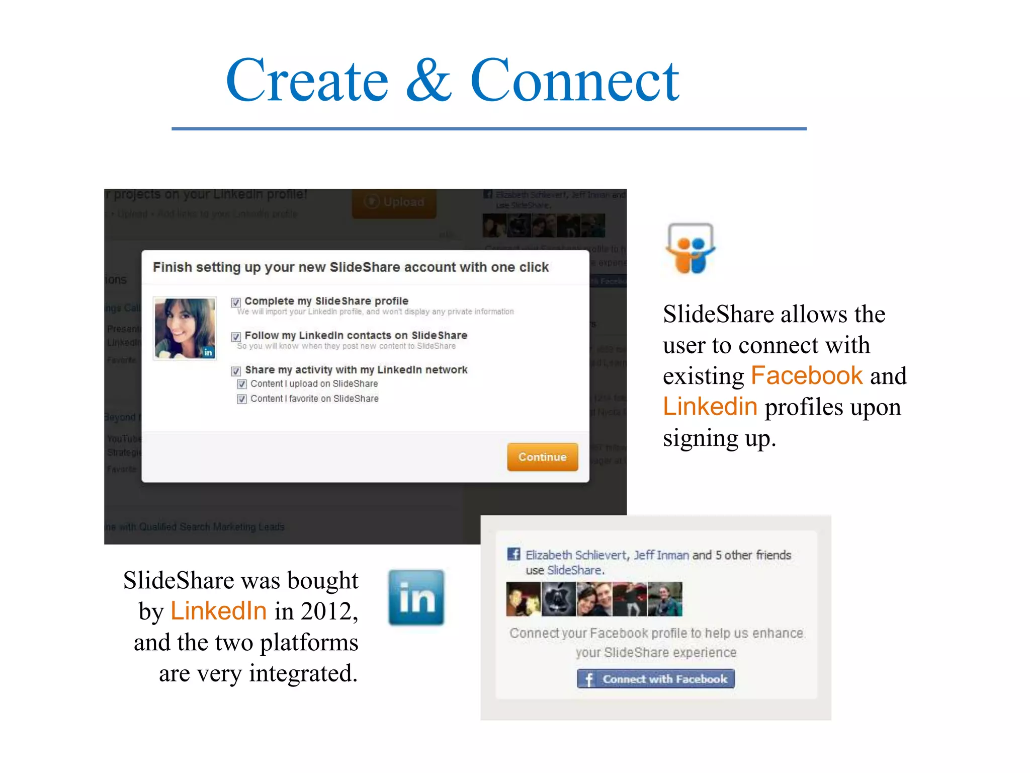 Create & Connect


                           SlideShare allows the
                           user to connect with
                           existing Facebook and
                           Linkedin profiles upon
                           signing up.




SlideShare was bought
 by LinkedIn in 2012,
 and the two platforms
    are very integrated.
 