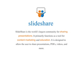 slideshare
SlideShare is the world’s largest community for sharing
   presentations. It primarily functions as a tool for
 content marketing and education. It is designed to
allow the user to share presentations, PDFs, videos, and
                         more.
 