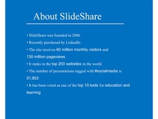 About SlideShare
• SlideShare was founded in 2006
• Recently purchased by LinkedIn
• The site receives 60 million monthly visitors and
130 million pageviews
• It ranks in the top 200 websites in the world
• The number of presentations tagged with #socialmedia is
51,853
• It has been voted as one of the top 10 tools for education and
learning
 