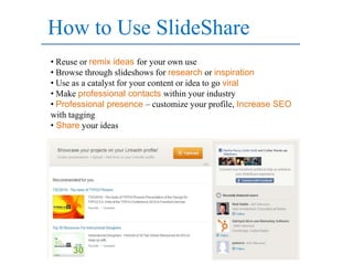 How to Use SlideShare
• Reuse or remix ideas for your own use
• Browse through slideshows for research or inspiration
• Use as a catalyst for your content or idea to go viral
• Make professional contacts within your industry
• Professional presence – customize your profile, Increase SEO
with tagging
• Share your ideas
 