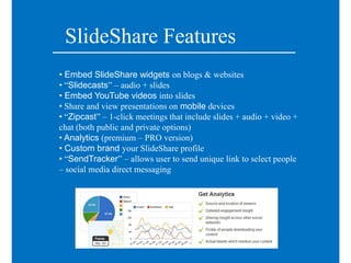 SlideShare Features
• Embed SlideShare widgets on blogs & websites
• “Slidecasts” – audio + slides
• Embed YouTube videos into slides
• Share and view presentations on mobile devices
• “Zipcast” – 1-click meetings that include slides + audio + video +
chat (both public and private options)
• Analytics (premium – PRO version)
• Custom brand your SlideShare profile
• “SendTracker” – allows user to send unique link to select people
– social media direct messaging
 