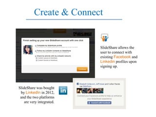 Create & Connect


                           SlideShare allows the
                           user to connect with
                           existing Facebook and
                           Linkedin profiles upon
                           signing up.




SlideShare was bought
 by LinkedIn in 2012,
 and the two platforms
    are very integrated.
 