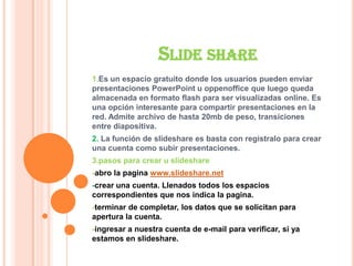 SLIDE SHARE
1.Es un espacio gratuito donde los usuarios pueden enviar
presentaciones PowerPoint u oppenoffice que luego queda
almacenada en formato flash para ser visualizadas online. Es
una opción interesante para compartir presentaciones en la
red. Admite archivo de hasta 20mb de peso, transiciones
entre diapositiva.
2. La función de slideshare es basta con regístralo para crear
una cuenta como subir presentaciones.
3.pasos para crear u slideshare
-abro la pagina www.slideshare.net
-crear una cuenta. Llenados todos los espacios
correspondientes que nos indica la pagina.
-terminar de completar, los datos que se solicitan para
apertura la cuenta.
-ingresar a nuestra cuenta de e-mail para verificar, si ya
estamos en slideshare.
 