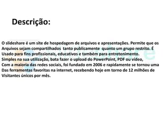 Descrição:

O slideshare é um site de hospedagem de arquivos e apresentações. Permite que os
Arquivos sejam compartilhados tanto publicamente quanto um grupo restrito. É
Usado para fins profissionais, educativos e também para entretenimento.
Simples na sua utilização, bata fazer o upload do PowerPoint, PDF ou vídeo,
Com a maioria das redes sociais, foi fundado em 2006 e rapidamente se tornou uma
Das ferramentas favoritas na internet, recebendo hoje em torno de 12 milhões de
Visitantes únicos por mês.
 