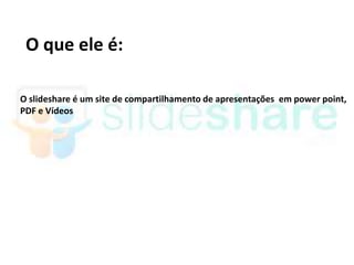 O que ele é:

O slideshare é um site de compartilhamento de apresentações em power point,
PDF e Vídeos
 