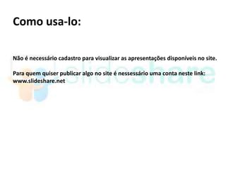 Como usa-lo:

Não é necessário cadastro para visualizar as apresentações disponíveis no site.

Para quem quiser publicar algo no site é nessessário uma conta neste link:
www.slideshare.net
 