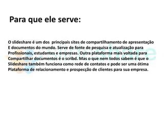 Para que ele serve:

O slideshare é um dos principais sites de compartilhamento de apresentação
E documentos do mundo. Serve de fonte de pesquisa e atualização para
Profissionais, estudantes e empresas. Outra plataforma mais voltada para
Compartilhar documentos é o scribd. Mas o que nem todos sabem é que o
Slideshare também funciona como rede de contatos e pode ser uma ótima
Plataforma de relacionamento e prospecção de clientes para sua empresa.
 