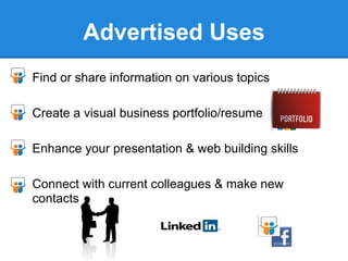 Advertised Uses
● Find or share information on various topics

● Create a visual business portfolio/resume

● Enhance your presentation & web building skills

● Connect with current colleagues & make new
  contacts
 