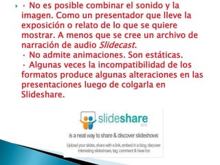    · No es posible combinar el sonido y la
    imagen. Como un presentador que lleve la
    exposición o relato de lo que se quiere
    mostrar. A menos que se cree un archivo de
    narración de audio Slidecast.
    · No admite animaciones. Son estáticas.
    · Algunas veces la incompatibilidad de los
    formatos produce algunas alteraciones en las
    presentaciones luego de colgarla en
    Slideshare.
 
