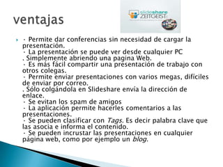    · Permite dar conferencias sin necesidad de cargar la
    presentación.
    · La presentación se puede ver desde cualquier PC
    . Simplemente abriendo una pagina Web.
    · Es más fácil compartir una presentación de trabajo con
    otros colegas.
    · Permite enviar presentaciones con varios megas, difíciles
    de enviar por correo.
    . Sólo colgándola en Slideshare envía la dirección de
    enlace.
    · Se evitan los spam de amigos
    · La aplicación permite hacerles comentarios a las
    presentaciones.
    · Se pueden clasificar con Tags. Es decir palabra clave que
    las asocia e informa el contenido.
    · Se pueden incrustar las presentaciones en cualquier
    página web, como por ejemplo un blog.
 