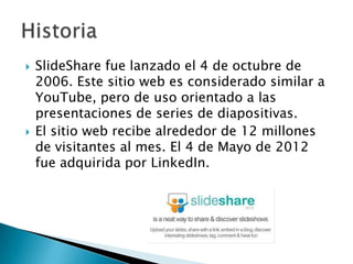    SlideShare fue lanzado el 4 de octubre de
    2006. Este sitio web es considerado similar a
    YouTube, pero de uso orientado a las
    presentaciones de series de diapositivas.
   El sitio web recibe alrededor de 12 millones
    de visitantes al mes. El 4 de Mayo de 2012
    fue adquirida por LinkedIn.
 