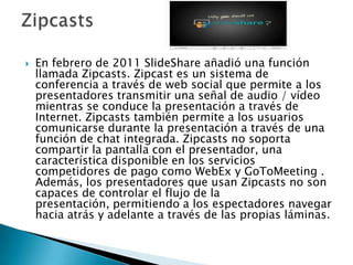    En febrero de 2011 SlideShare añadió una función
    llamada Zipcasts. Zipcast es un sistema de
    conferencia a través de web social que permite a los
    presentadores transmitir una señal de audio / vídeo
    mientras se conduce la presentación a través de
    Internet. Zipcasts también permite a los usuarios
    comunicarse durante la presentación a través de una
    función de chat integrada. Zipcasts no soporta
    compartir la pantalla con el presentador, una
    característica disponible en los servicios
    competidores de pago como WebEx y GoToMeeting .
    Además, los presentadores que usan Zipcasts no son
    capaces de controlar el flujo de la
    presentación, permitiendo a los espectadores navegar
    hacia atrás y adelante a través de las propias láminas.
 