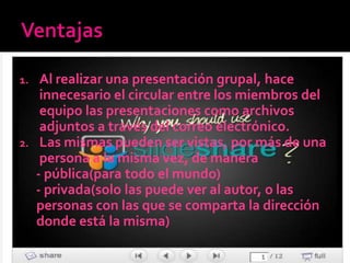 1.  Al realizar una presentación grupal, hace
    innecesario el circular entre los miembros del
    equipo las presentaciones como archivos
    adjuntos a través del correo electrónico.
2. Las mismas pueden ser vistas, por más de una
    persona a la misma vez, de manera
   - pública(para todo el mundo)
   - privada(solo las puede ver al autor, o las
   personas con las que se comparta la dirección
   donde está la misma)
 