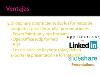 3. SlideShare acepta casi todos los formatos de
  programas para desarrollar presentaciones:
  - PowerPoint(ppt y pps formats)
  - OpenOffice (odp format)
  - PDF
  - Los usuarios de Keynote (Mac) deben
  exportar la presentación a formato PDF
 