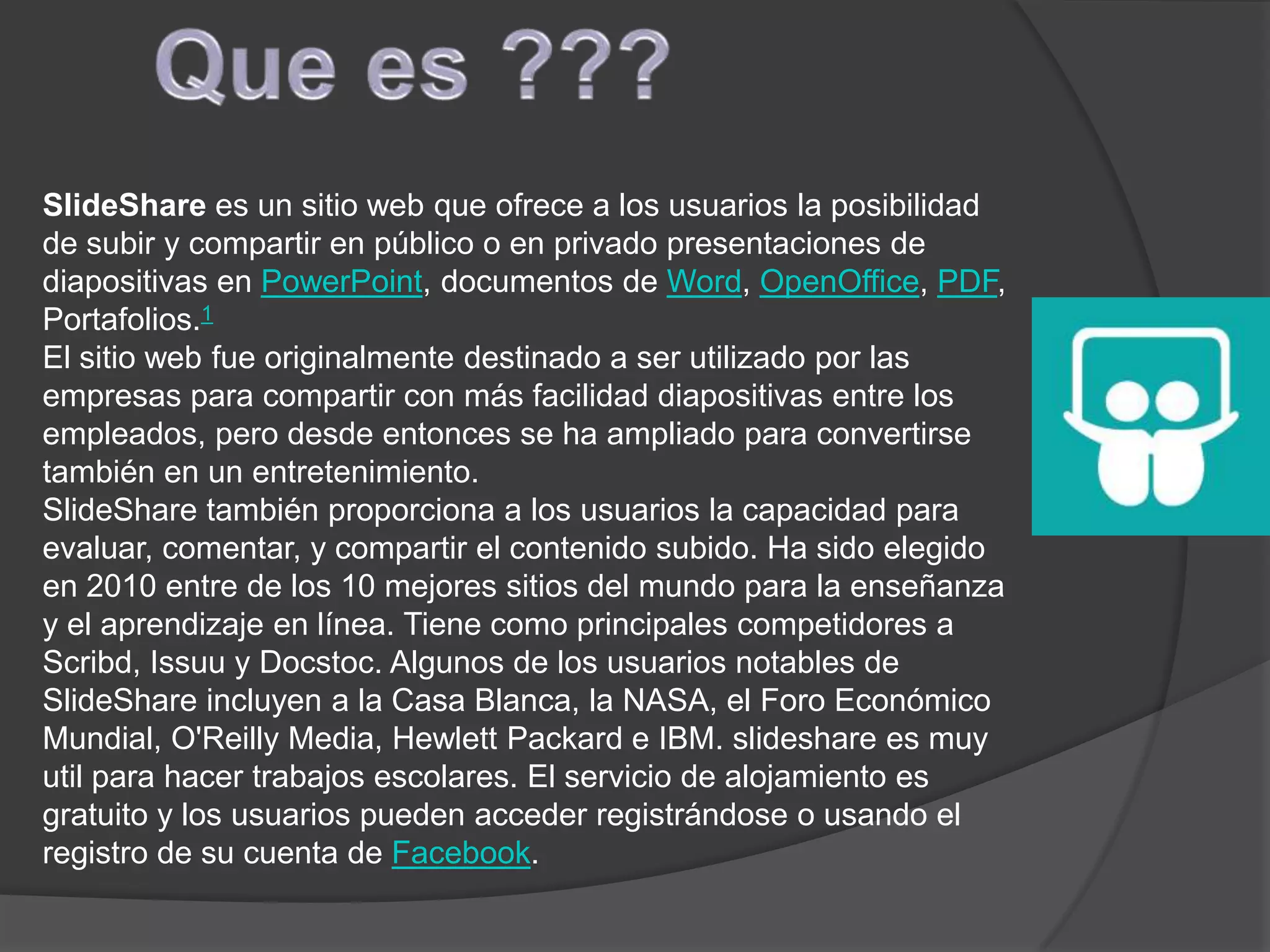 SlideShare es un sitio web que ofrece a los usuarios la posibilidad
de subir y compartir en público o en privado presentaciones de
diapositivas en PowerPoint, documentos de Word, OpenOffice, PDF,
Portafolios.1
El sitio web fue originalmente destinado a ser utilizado por las
empresas para compartir con más facilidad diapositivas entre los
empleados, pero desde entonces se ha ampliado para convertirse
también en un entretenimiento.
SlideShare también proporciona a los usuarios la capacidad para
evaluar, comentar, y compartir el contenido subido. Ha sido elegido
en 2010 entre de los 10 mejores sitios del mundo para la enseñanza
y el aprendizaje en línea. Tiene como principales competidores a
Scribd, Issuu y Docstoc. Algunos de los usuarios notables de
SlideShare incluyen a la Casa Blanca, la NASA, el Foro Económico
Mundial, O'Reilly Media, Hewlett Packard e IBM. slideshare es muy
util para hacer trabajos escolares. El servicio de alojamiento es
gratuito y los usuarios pueden acceder registrándose o usando el
registro de su cuenta de Facebook.
 