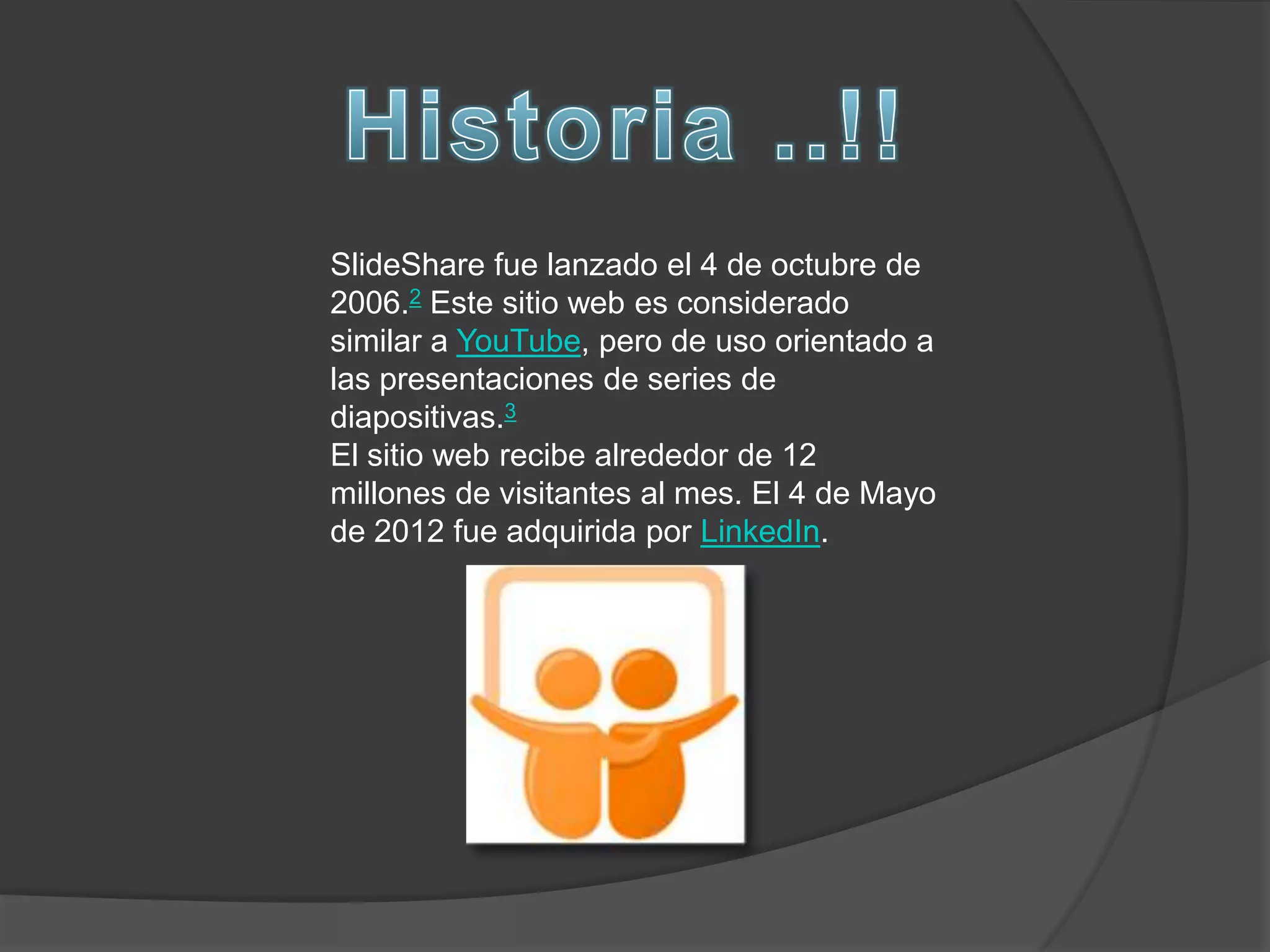 SlideShare fue lanzado el 4 de octubre de
2006.2 Este sitio web es considerado
similar a YouTube, pero de uso orientado a
las presentaciones de series de
diapositivas.3
El sitio web recibe alrededor de 12
millones de visitantes al mes. El 4 de Mayo
de 2012 fue adquirida por LinkedIn.
 