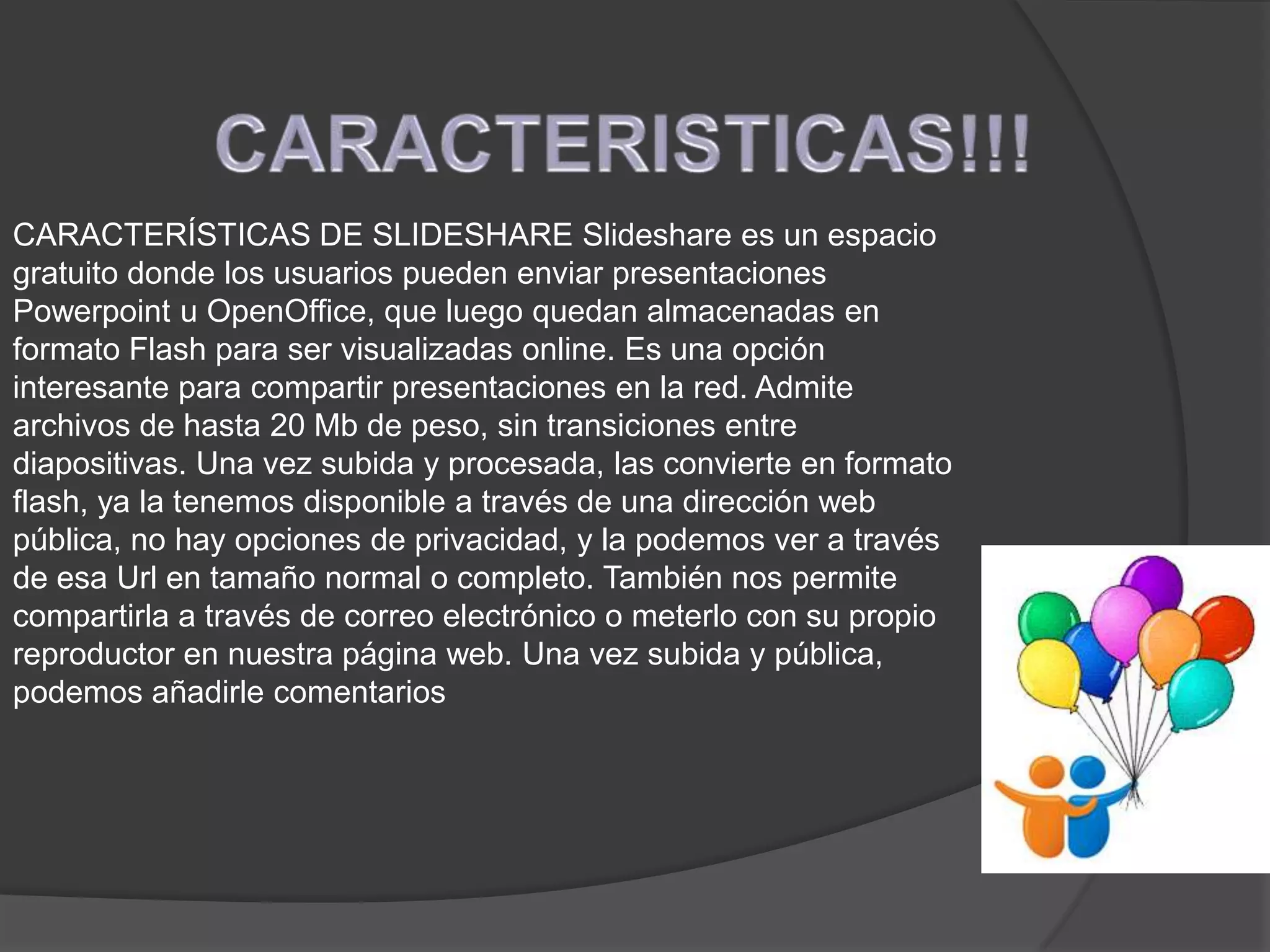 CARACTERÍSTICAS DE SLIDESHARE Slideshare es un espacio
gratuito donde los usuarios pueden enviar presentaciones
Powerpoint u OpenOffice, que luego quedan almacenadas en
formato Flash para ser visualizadas online. Es una opción
interesante para compartir presentaciones en la red. Admite
archivos de hasta 20 Mb de peso, sin transiciones entre
diapositivas. Una vez subida y procesada, las convierte en formato
flash, ya la tenemos disponible a través de una dirección web
pública, no hay opciones de privacidad, y la podemos ver a través
de esa Url en tamaño normal o completo. También nos permite
compartirla a través de correo electrónico o meterlo con su propio
reproductor en nuestra página web. Una vez subida y pública,
podemos añadirle comentarios
 