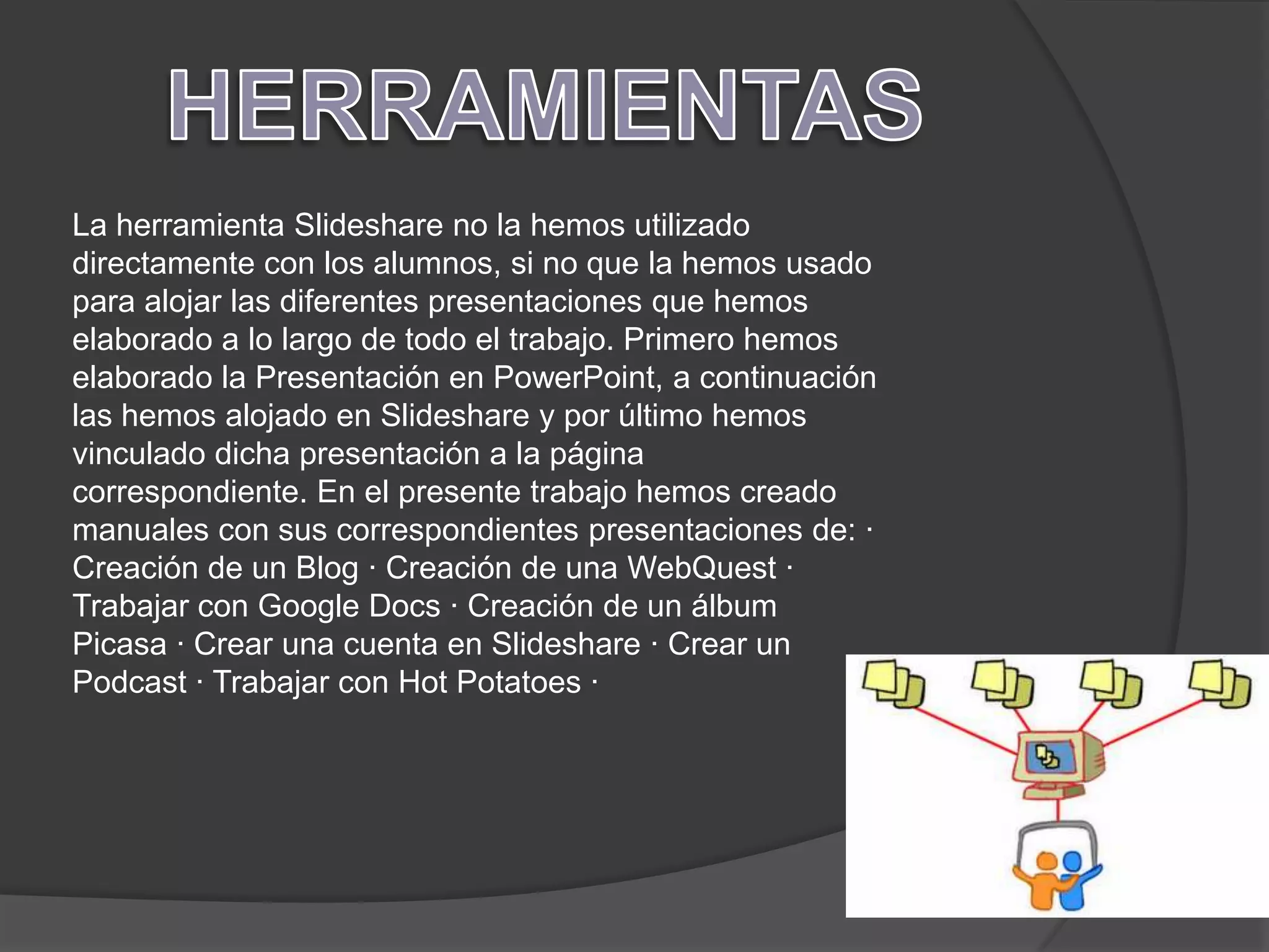 La herramienta Slideshare no la hemos utilizado
directamente con los alumnos, si no que la hemos usado
para alojar las diferentes presentaciones que hemos
elaborado a lo largo de todo el trabajo. Primero hemos
elaborado la Presentación en PowerPoint, a continuación
las hemos alojado en Slideshare y por último hemos
vinculado dicha presentación a la página
correspondiente. En el presente trabajo hemos creado
manuales con sus correspondientes presentaciones de: ·
Creación de un Blog · Creación de una WebQuest ·
Trabajar con Google Docs · Creación de un álbum
Picasa · Crear una cuenta en Slideshare · Crear un
Podcast · Trabajar con Hot Potatoes ·
 