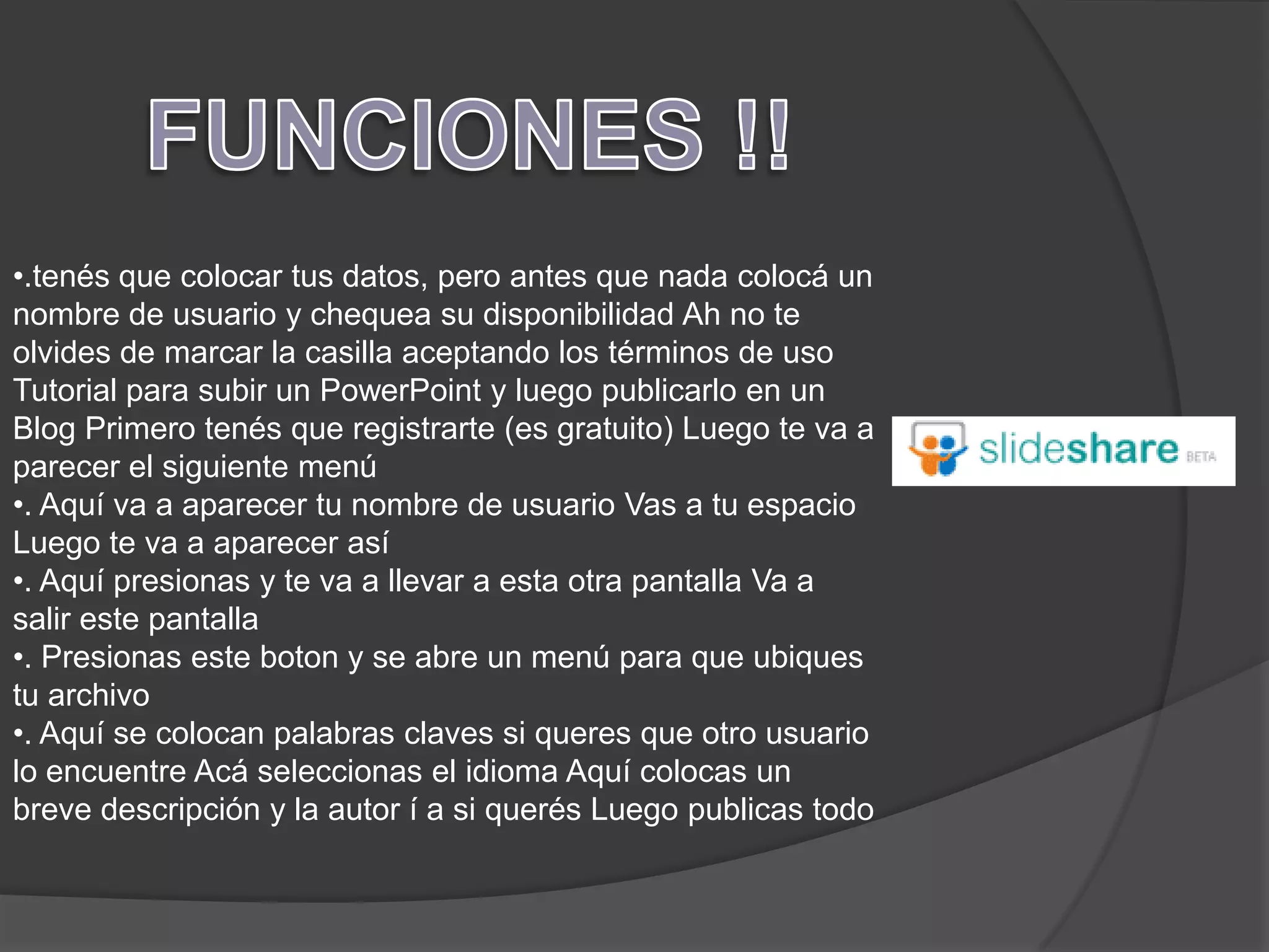 •.tenés que colocar tus datos, pero antes que nada colocá un
nombre de usuario y chequea su disponibilidad Ah no te
olvides de marcar la casilla aceptando los términos de uso
Tutorial para subir un PowerPoint y luego publicarlo en un
Blog Primero tenés que registrarte (es gratuito) Luego te va a
parecer el siguiente menú
•. Aquí va a aparecer tu nombre de usuario Vas a tu espacio
Luego te va a aparecer así
•. Aquí presionas y te va a llevar a esta otra pantalla Va a
salir este pantalla
•. Presionas este boton y se abre un menú para que ubiques
tu archivo
•. Aquí se colocan palabras claves si queres que otro usuario
lo encuentre Acá seleccionas el idioma Aquí colocas un
breve descripción y la autor í a si querés Luego publicas todo
 