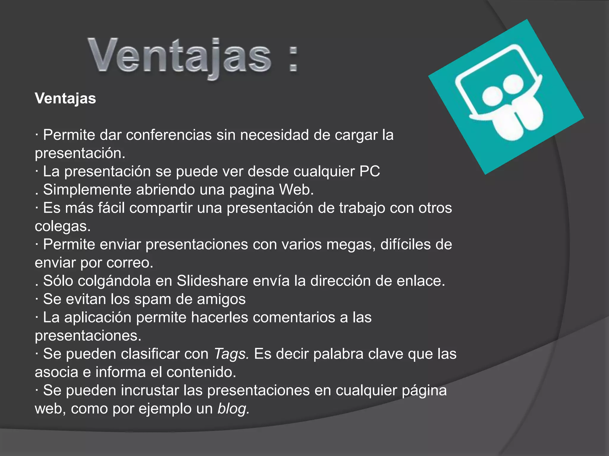 Ventajas

· Permite dar conferencias sin necesidad de cargar la
presentación.
· La presentación se puede ver desde cualquier PC
. Simplemente abriendo una pagina Web.
· Es más fácil compartir una presentación de trabajo con otros
colegas.
· Permite enviar presentaciones con varios megas, difíciles de
enviar por correo.
. Sólo colgándola en Slideshare envía la dirección de enlace.
· Se evitan los spam de amigos
· La aplicación permite hacerles comentarios a las
presentaciones.
· Se pueden clasificar con Tags. Es decir palabra clave que las
asocia e informa el contenido.
· Se pueden incrustar las presentaciones en cualquier página
web, como por ejemplo un blog.
 