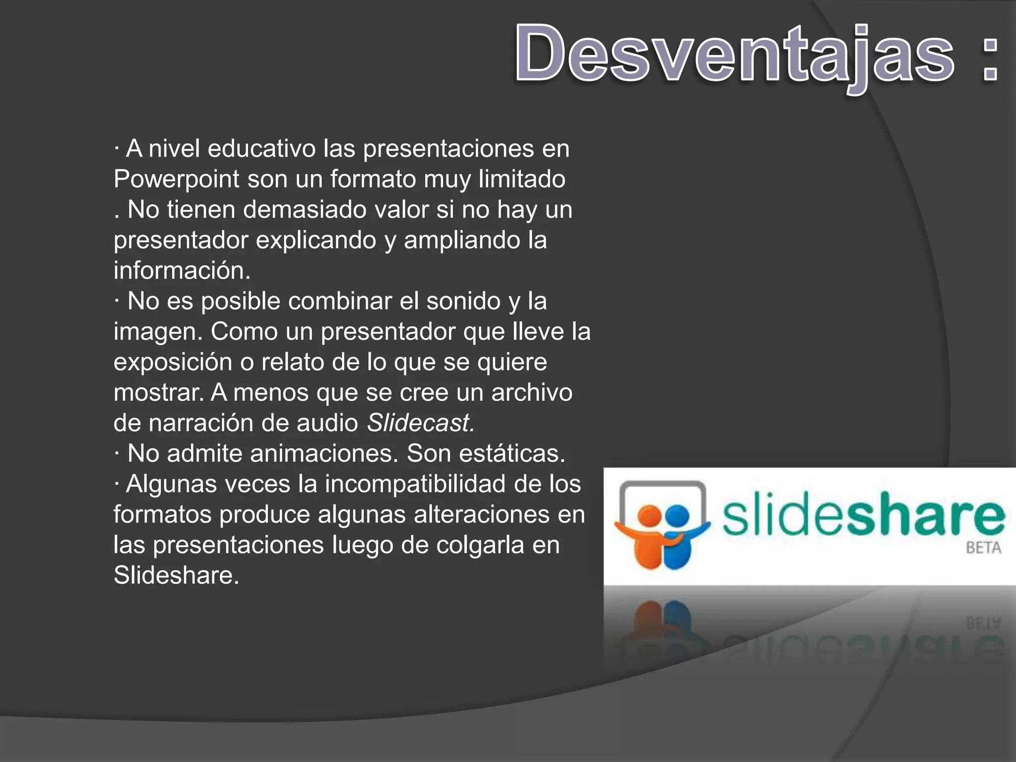 · A nivel educativo las presentaciones en
Powerpoint son un formato muy limitado
. No tienen demasiado valor si no hay un
presentador explicando y ampliando la
información.
· No es posible combinar el sonido y la
imagen. Como un presentador que lleve la
exposición o relato de lo que se quiere
mostrar. A menos que se cree un archivo
de narración de audio Slidecast.
· No admite animaciones. Son estáticas.
· Algunas veces la incompatibilidad de los
formatos produce algunas alteraciones en
las presentaciones luego de colgarla en
Slideshare.
 