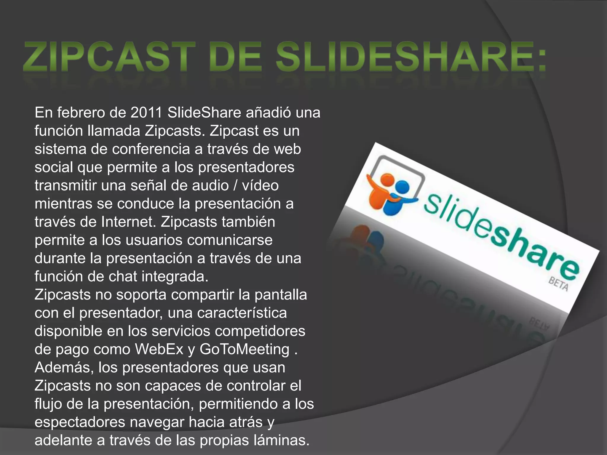En febrero de 2011 SlideShare añadió una
función llamada Zipcasts. Zipcast es un
sistema de conferencia a través de web
social que permite a los presentadores
transmitir una señal de audio / vídeo
mientras se conduce la presentación a
través de Internet. Zipcasts también
permite a los usuarios comunicarse
durante la presentación a través de una
función de chat integrada.
Zipcasts no soporta compartir la pantalla
con el presentador, una característica
disponible en los servicios competidores
de pago como WebEx y GoToMeeting .
Además, los presentadores que usan
Zipcasts no son capaces de controlar el
flujo de la presentación, permitiendo a los
espectadores navegar hacia atrás y
adelante a través de las propias láminas.
 
