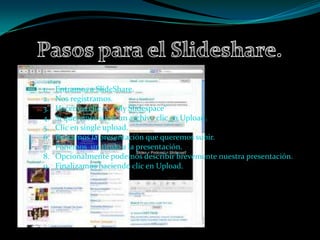 1.   Entramos a SlideShare.
2.   Nos registramos.
3.   Hacemos clic en “My Slidespace”
4.   Si queremos subir un archivo clic en Upload.
5.   Clic en single upload.
6.   Buscamos la presentación que queremos subir.
7.   Ponemos un titulo a la presentación.
8.   Opcionalmente podemos describir brevemente nuestra presentación.
9.   Finalizamos haciendo clic en Upload.
 