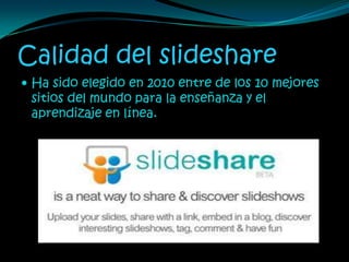 Calidad del slideshare
 Ha sido elegido en 2010 entre de los 10 mejores
 sitios del mundo para la enseñanza y el
 aprendizaje en línea.
 