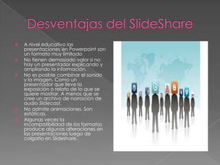    A nivel educativo las
    presentaciones en Powerpoint son
    un formato muy limitado
   No tienen demasiado valor si no
    hay un presentador explicando y
    ampliando la información.
   No es posible combinar el sonido
    y la imagen. Como un
    presentador que lleve la
    exposición o relato de lo que se
    quiere mostrar. A menos que se
    cree un archivo de narración de
    audio Slidecast.
   No admite animaciones. Son
    estáticas.
   Algunas veces la
    incompatibilidad de los formatos
    produce algunas alteraciones en
    las presentaciones luego de
    colgarla en Slideshare.
 
