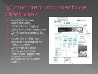    Se ingresa a www.
    slideshare.com
   Hacer clic en : signup
   Llenar los datos personales
   Continuar ingresando los
    datos
   Hacer clic en Sign up
    Ingresar a la página de
    nuestro correo
   Confirmar el e-mail
   Como ya estamos
    registrados , podemos
    empezar a subir
    información a nuestra
    cuenta.
 