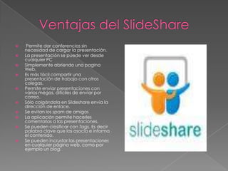     Permite dar conferencias sin
    necesidad de cargar la presentación.
   La presentación se puede ver desde
    cualquier PC
   Simplemente abriendo una pagina
    Web.
   Es más fácil compartir una
    presentación de trabajo con otros
    colegas.
   Permite enviar presentaciones con
    varios megas, difíciles de enviar por
    correo.
   Sólo colgándola en Slideshare envía la
    dirección de enlace.
   Se evitan los spam de amigos
   La aplicación permite hacerles
    comentarios a las presentaciones.
   Se pueden clasificar con Tags. Es decir
    palabra clave que las asocia e informa
    el contenido.
   Se pueden incrustar las presentaciones
    en cualquier página web, como por
    ejemplo un blog.
 