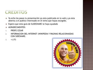     Ya echo los pasos tu presentación ya esta publicada en la web y ya esta
     abierta a el publico interesado en el tema que hayas escogido.
    Espero que esta guía de SLIDESHARE te haya ayudado
    AGRADECIMENTOS:
1.     PROFE CESAR
2.     INFORMACION DEL INTERNET (WIKIPEDIA Y PAGINAS RELACIONASDAS
       CON SIDESHARE.
3.     =) (Y)
 