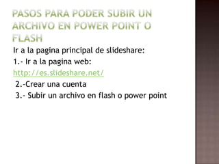 Ir a la pagina principal de slideshare:
1.- Ir a la pagina web:
http://es.slideshare.net/
 2.-Crear una cuenta
 3.- Subir un archivo en flash o power point
 