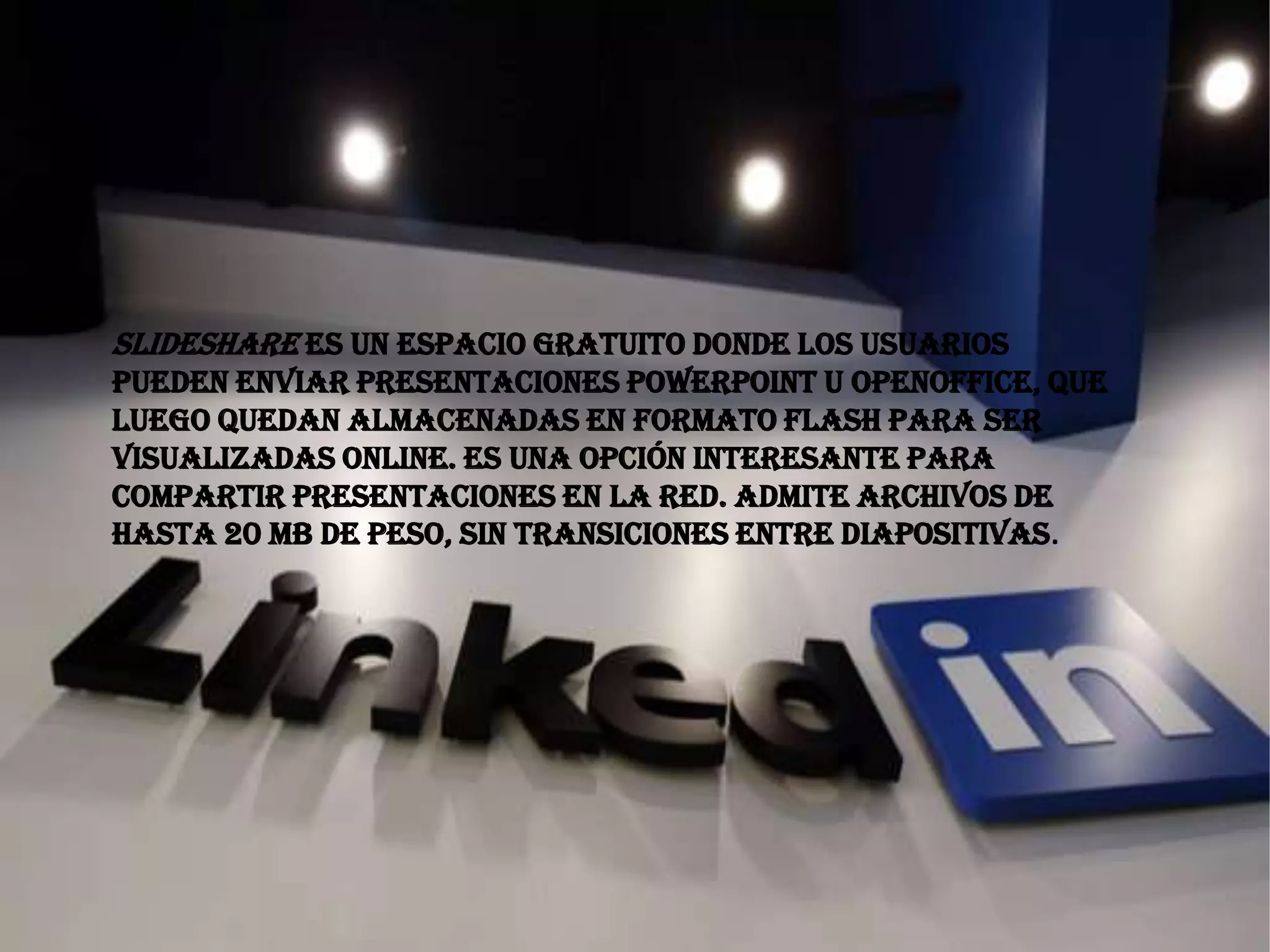 Slideshare es un espacio gratuito donde los usuarios
pueden enviar presentaciones Powerpoint u OpenOffice, que
luego quedan almacenadas en formato Flash para ser
visualizadas online. Es una opción interesante para
compartir presentaciones en la red. Admite archivos de
hasta 20 Mb de peso, sin transiciones entre diapositivas.
 