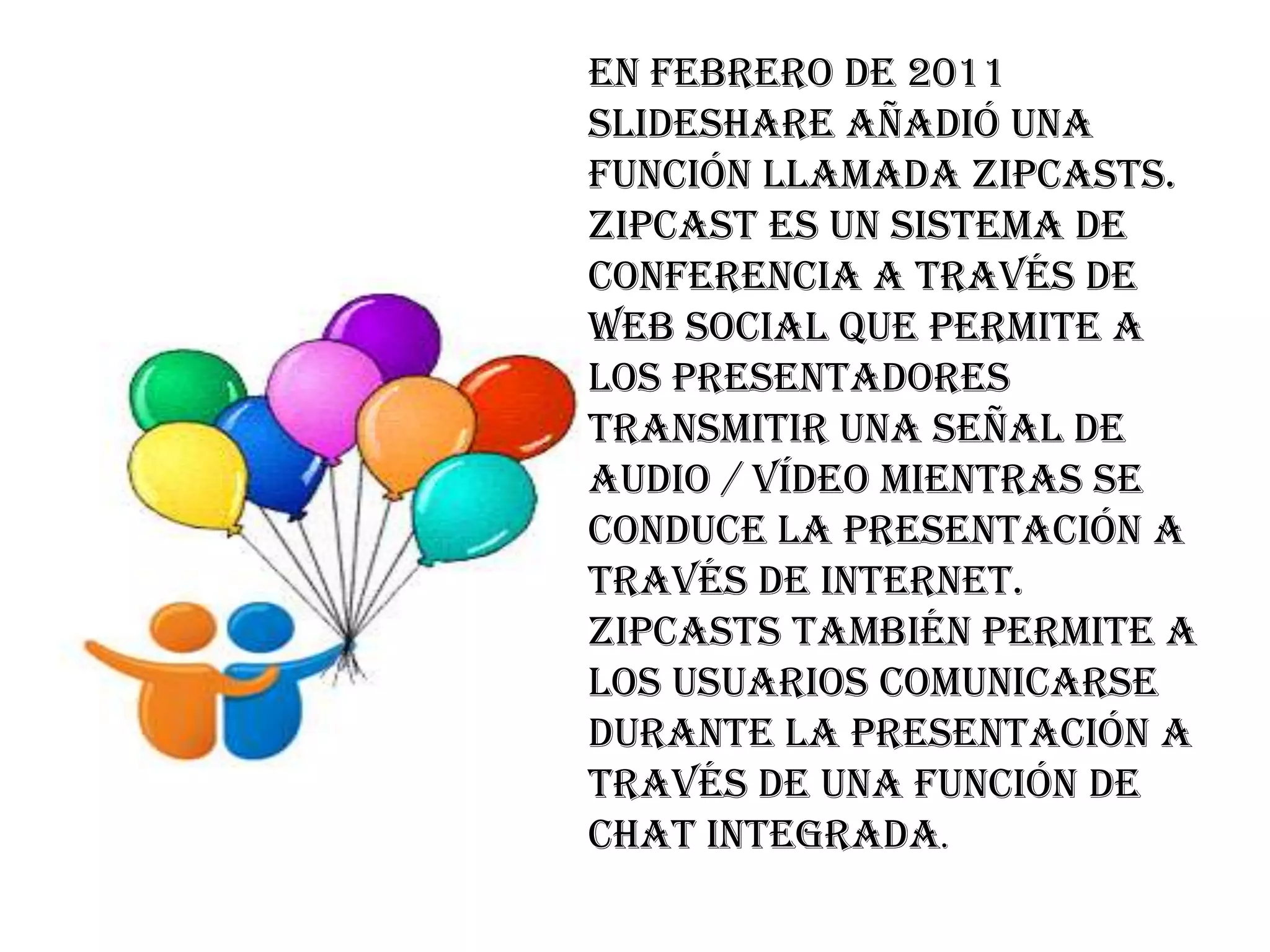En febrero de 2011
SlideShare añadió una
función llamada Zipcasts.
Zipcast es un sistema de
conferencia a través de
web social que permite a
los presentadores
transmitir una señal de
audio / vídeo mientras se
conduce la presentación a
través de Internet.
Zipcasts también permite a
los usuarios comunicarse
durante la presentación a
través de una función de
chat integrada.
 