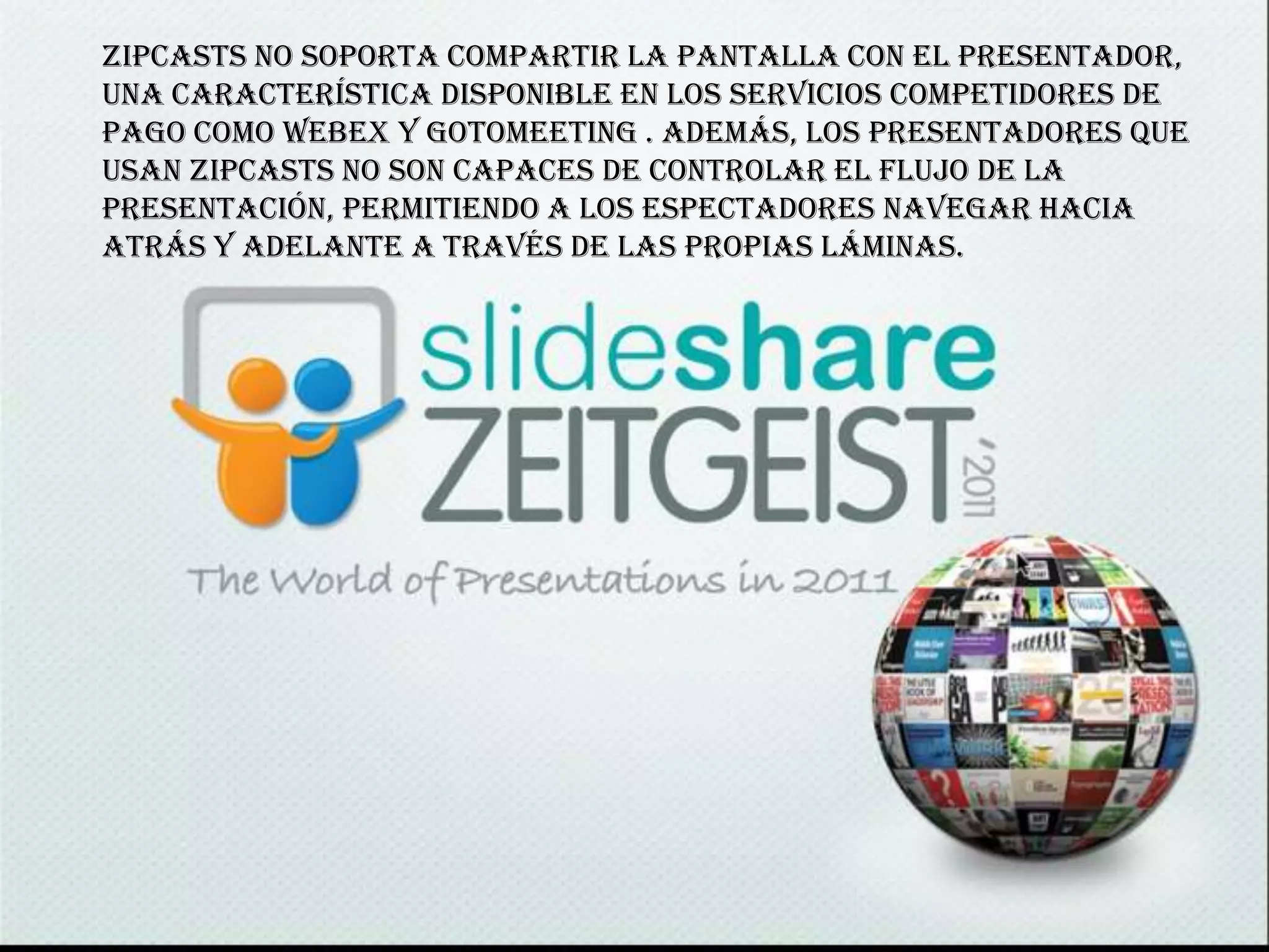 Zipcasts no soporta compartir la pantalla con el presentador,
una característica disponible en los servicios competidores de
pago como WebEx y GoToMeeting . Además, los presentadores que
usan Zipcasts no son capaces de controlar el flujo de la
presentación, permitiendo a los espectadores navegar hacia
atrás y adelante a través de las propias láminas.
 
