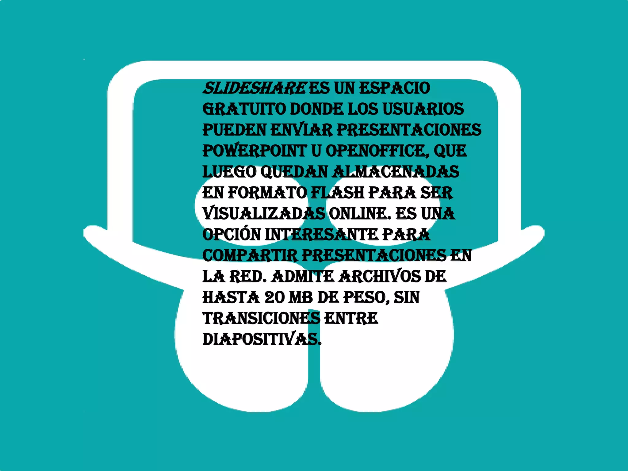 Slideshare es un espacio
gratuito donde los usuarios
pueden enviar presentaciones
Powerpoint u OpenOffice, que
luego quedan almacenadas
en formato Flash para ser
visualizadas online. Es una
opción interesante para
compartir presentaciones en
la red. Admite archivos de
hasta 20 Mb de peso, sin
transiciones entre
diapositivas.
 