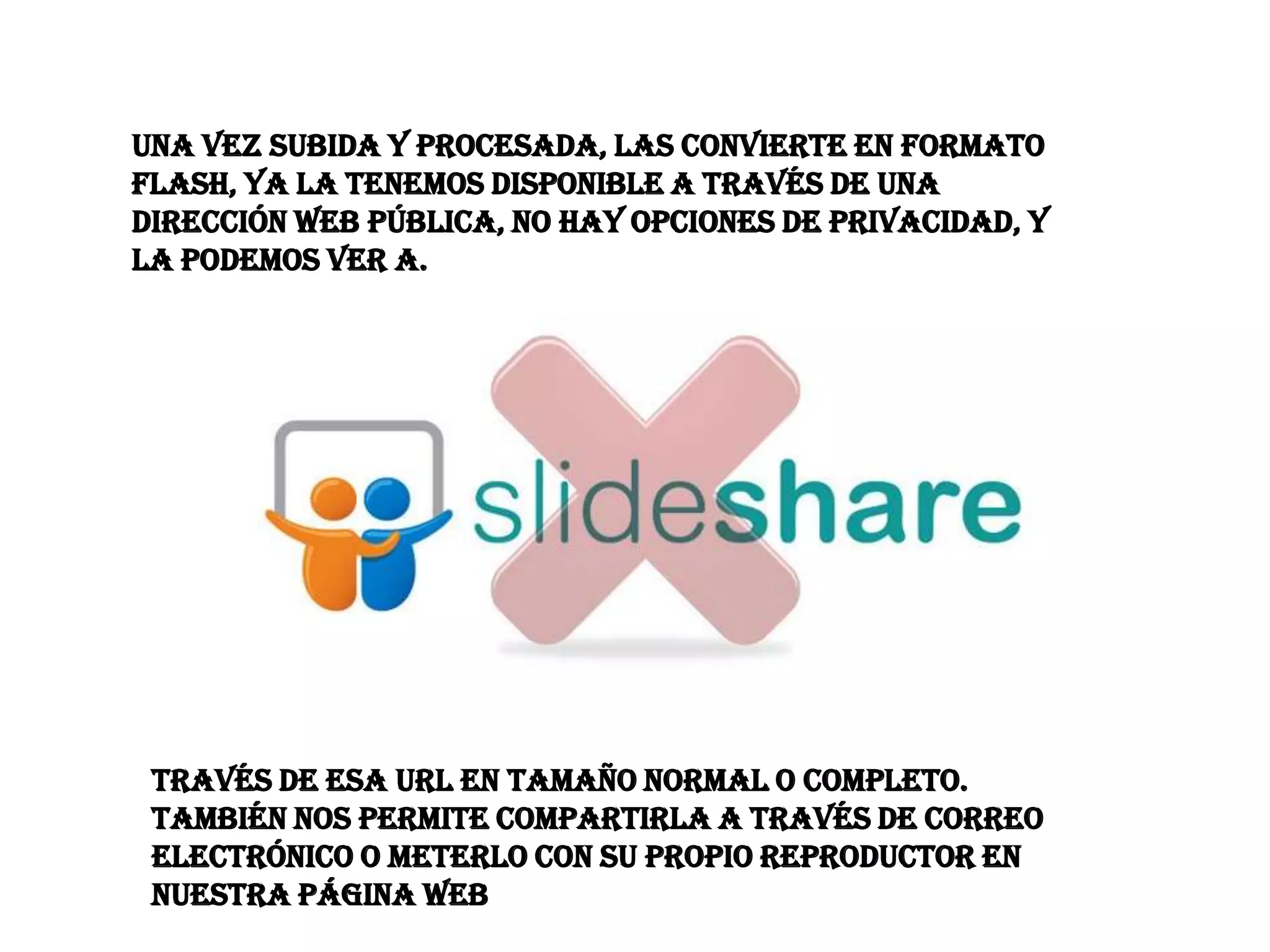 Una vez subida y procesada, las convierte en formato
flash, ya la tenemos disponible a través de una
dirección web pública, no hay opciones de privacidad, y
la podemos ver a.




 través de esa Url en tamaño normal o completo.
 También nos permite compartirla a través de correo
 electrónico o meterlo con su propio reproductor en
 nuestra página web
 