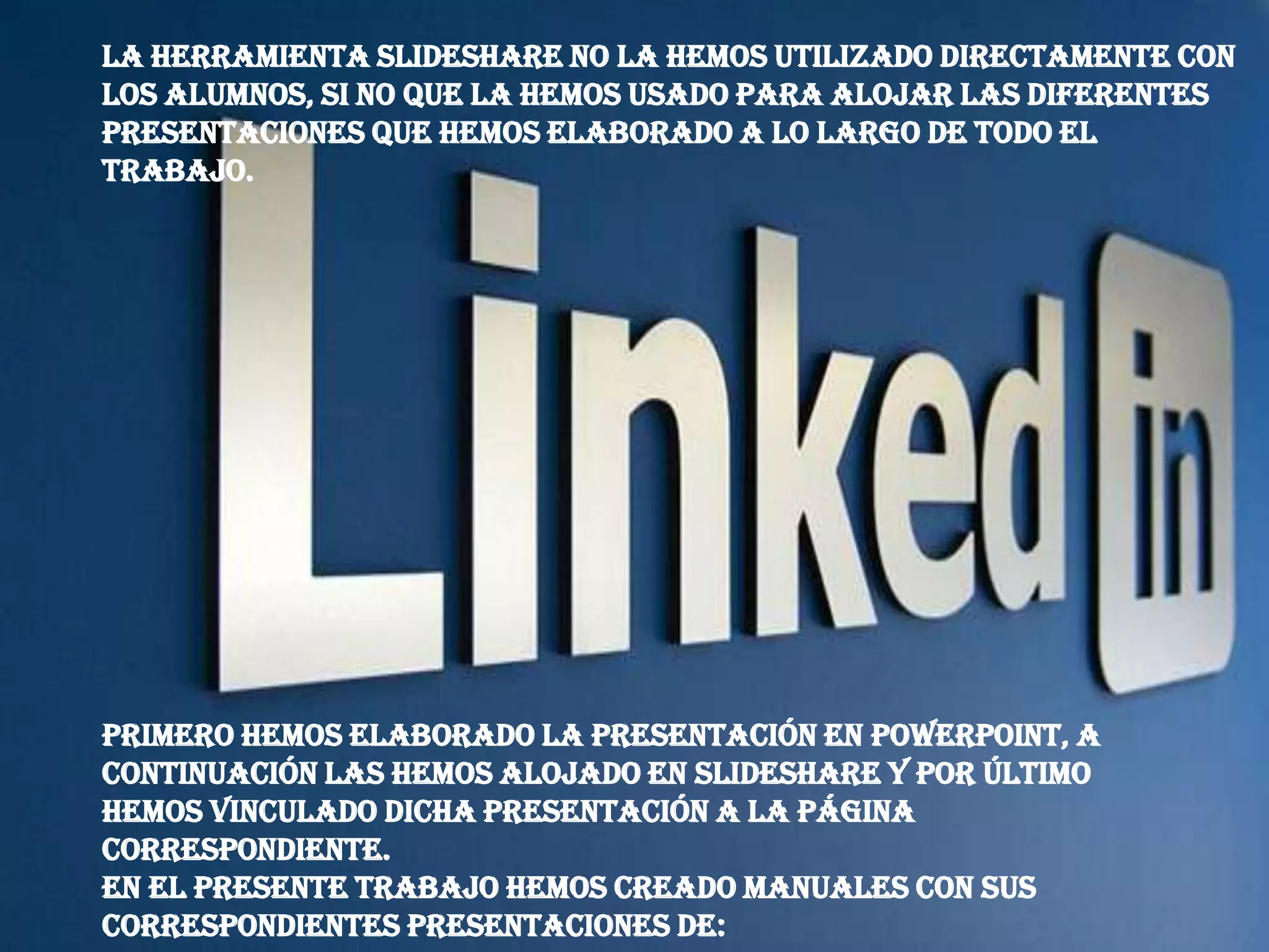 La herramienta Slideshare no la hemos utilizado directamente con
los alumnos, si no que la hemos usado para alojar las diferentes
presentaciones que hemos elaborado a lo largo de todo el
trabajo.




Primero hemos elaborado la Presentación en PowerPoint, a
continuación las hemos alojado en Slideshare y por último
hemos vinculado dicha presentación a la página
correspondiente.
En el presente trabajo hemos creado manuales con sus
correspondientes presentaciones de:
 