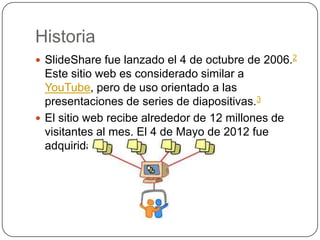 Historia
 SlideShare fue lanzado el 4 de octubre de 2006.2
  Este sitio web es considerado similar a YouTube,
  pero de u...
