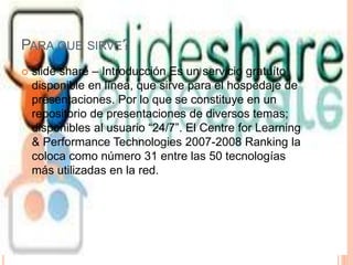 PARA QUE SIRVE?
 slide share – Introducción Es un servicio gratuíto
disponible en línea, que sirve para el hospedaje de
presentaciones. Por lo que se constituye en un
repositorio de presentaciones de diversos temas;
disponibles al usuario “24/7”. El Centre for Learning
& Performance Technologies 2007-2008 Ranking la
coloca como número 31 entre las 50 tecnologías
más utilizadas en la red.
 