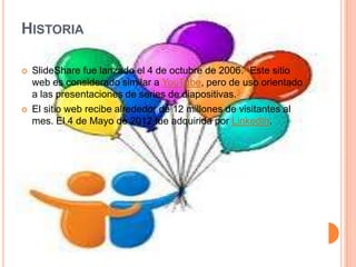 HISTORIA

   SlideShare fue lanzado el 4 de octubre de 2006.2 Este sitio
    web es considerado similar a YouTube, pero de uso orientado
    a las presentaciones de series de diapositivas.3
   El sitio web recibe alrededor de 12 millones de visitantes al
    mes. El 4 de Mayo de 2012 fue adquirida por LinkedIn.
 