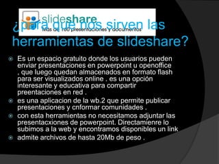 ¿para que nos sirven las
herramientas de slideshare?
   Es un espacio gratuito donde los usuarios pueden
    enviar presentaciones en powerpoint u openoffice
    , que luego quedan almacenados en formato flash
    para ser visualizados online . es una opción
    interesante y educativa para compartir
    preentaciones en red .
   es una aplicacion de la wb.2 que permite publicar
    presentaciones y cnformar comunidades .
   con esta herramientas no necesitamos adjuntar las
    presentacxiones de powerpoint. Directamienre lo
    subimos a la web y encontramos disponibles un link
   admite archivos de hasta 20Mb de peso .
 