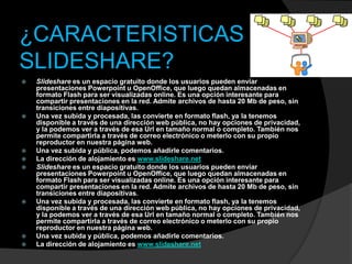 ¿CARACTERISTICAS DE
SLIDESHARE?
   Slideshare es un espacio gratuito donde los usuarios pueden enviar
    presentaciones Powerpoint u OpenOffice, que luego quedan almacenadas en
    formato Flash para ser visualizadas online. Es una opción interesante para
    compartir presentaciones en la red. Admite archivos de hasta 20 Mb de peso, sin
    transiciones entre diapositivas.
   Una vez subida y procesada, las convierte en formato flash, ya la tenemos
    disponible a través de una dirección web pública, no hay opciones de privacidad,
    y la podemos ver a través de esa Url en tamaño normal o completo. También nos
    permite compartirla a través de correo electrónico o meterlo con su propio
    reproductor en nuestra página web.
   Una vez subida y pública, podemos añadirle comentarios.
   La dirección de alojamiento es www.slideshare.net
   Slideshare es un espacio gratuito donde los usuarios pueden enviar
    presentaciones Powerpoint u OpenOffice, que luego quedan almacenadas en
    formato Flash para ser visualizadas online. Es una opción interesante para
    compartir presentaciones en la red. Admite archivos de hasta 20 Mb de peso, sin
    transiciones entre diapositivas.
   Una vez subida y procesada, las convierte en formato flash, ya la tenemos
    disponible a través de una dirección web pública, no hay opciones de privacidad,
    y la podemos ver a través de esa Url en tamaño normal o completo. También nos
    permite compartirla a través de correo electrónico o meterlo con su propio
    reproductor en nuestra página web.
   Una vez subida y pública, podemos añadirle comentarios.
   La dirección de alojamiento es www.slideshare.net
 