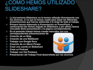 ¿CÓMO HEMOS UTILIZADO
SLIDESHARE?
   La herramienta Slideshare no la hemos utilizado directamente con
    los alumnos, si no que la hemos usado para alojar las diferentes
    presentaciones que hemos elaborado a lo largo de todo el trabajo.
   Primero hemos elaborado la Presentación en PowerPoint, a
    continuación las hemos alojado en Slideshare y por último hemos
    vinculado dicha presentación a la página correspondiente.
   En el presente trabajo hemos creado manuales con sus
    correspondientes presentaciones de:
   Creación de un Blog
   Creación de una WebQuest
   Trabajar con Google Docs
   Creación de un álbum Picasa
   Crear una cuenta en Slideshare
   Crear un Podcast
   Trabajar con Hot Potatoes
   Presentación del Trabajo Final desarrollado por los alumnos
 