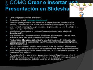 ¿ COMO Crear e insertar una
Presentación en Slideshare?
   Crear una presentación en SlideShare
   Entramos en su web http://www.slideshare.net/
   Tenemos que registrarnos, para ello vamos a: Signup (arriba a la derecha de la
    ventana), pinchamos sobre el enlace y nos aparece la ventana para registrarnos:
   Una vez nos hemos registrado, pinchamos en Login ( arriba superior derecha) y nos
    aparece la siguiente ventana:
   Introducimos nuestro usuario y contraseña apareciéndonos nuestro Panel de
    Administración.
   Si queremos subir un Presentación en SlideShare , pinchamos en “Upload” y nos
    aparece el panel para poder subir el archivo que queramos.
   Pinchamos en “Browse an select files” y accederemos a nuestro ordenador para
    seleccionar el archivo que queremos subir. Inmediatamente nos aparece el progreso
    de subida del archivo.
   Una vez ha terminado nos aparece una ventana en la que pondremos los Tags que
    queramos, la categoría, si queremos que sea privada o no y una pequeña descripción
   En la Barra principal pinchamos en My Slidespace y al poco tiempo nos aparecen los
    SlideShares que tenemos.
   Para saber el enlace que tenemos que poner en nuestro blog pinchamos sobre el
    SlideShare creado y nos aparece una ventana con el SlideShare para poder verlo y a
    la derecha un menú donde podemos copiar las Url del SlideShare.
 