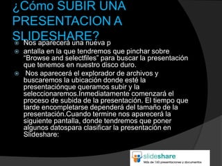 ¿Cómo SUBIR UNA
PRESENTACION A
SLIDESHARE? p
 Nos aparecerá una nueva
   antalla en la que tendremos que pinchar sobre
    “Browse and selectfiles” para buscar la presentación
    que tenemos en nuestro disco duro.
    Nos aparecerá el explorador de archivos y
    buscaremos la ubicación donde esté la
    presentaciónque queramos subir y la
    seleccionaremos.Inmediatamente comenzará el
    proceso de subida de la presentación. El tiempo que
    tarde encompletarse dependerá del tamaño de la
    presentación.Cuando termine nos aparecerá la
    siguiente pantalla, donde tendremos que poner
    algunos datospara clasificar la presentación en
    Slideshare:
 